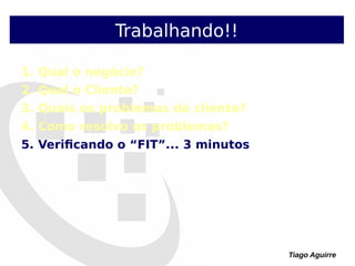 Tiago Aguirre
Trabalhando!!
1. Qual o negócio?
2. Qual o Cliente?
3. Quais os problemas do cliente?
4. Como resolvo os problemas?
5. Verificando o “FIT”... 3 minutos
 