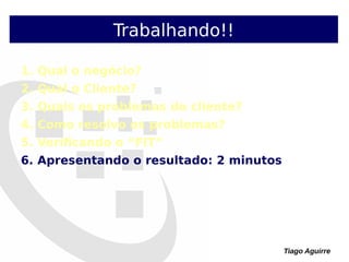 Tiago Aguirre
Trabalhando!!
1. Qual o negócio?
2. Qual o Cliente?
3. Quais os problemas do cliente?
4. Como resolvo os problemas?
5. Verificando o “FIT”
6. Apresentando o resultado: 2 minutos
 