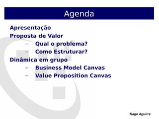 Tiago Aguirre
Apresentação
Proposta de Valor
– Qual o problema?
– Como Estruturar?
Dinâmica em grupo
– Business Model Canvas
– Value Proposition Canvas
Agenda
 
