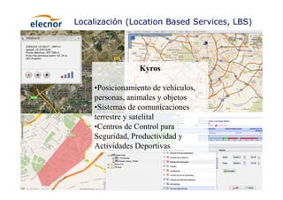 19
Localización (Location Based Services, LBS)
Kyros
•Posicionamiento de vehículos,
personas, animales y objetos
•Sistemas de comunicaciones
terrestre y satelital
•Centros de Control para
Seguridad, Productividad y
Actividades Deportivas
 