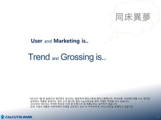 19
同床異夢
Trend and Grossing is..
User and Marketing is..
*2015년 1월 한 달동안의 앱마켓은 겉으로는 평온하게 페이스북과 페이스북메신저, 카카오톡, 라인메신저를 쓰고 있지만
실제로는 매출을 발생하는 앱과 신규 출시한 앱의 Top10정상을 향한 치열한 전쟁을 하고 있습니다.
2014년과 대조되는 뚜렷한 현상은 이제 앱 트랜드와 앱 매출순위는 일치하지 않습니다.
또한 구글과 애플은 어뷰저와의 전쟁을 선포하고 보다 더 타이트하게 가이드라인을 운영하고 있습니다.
 