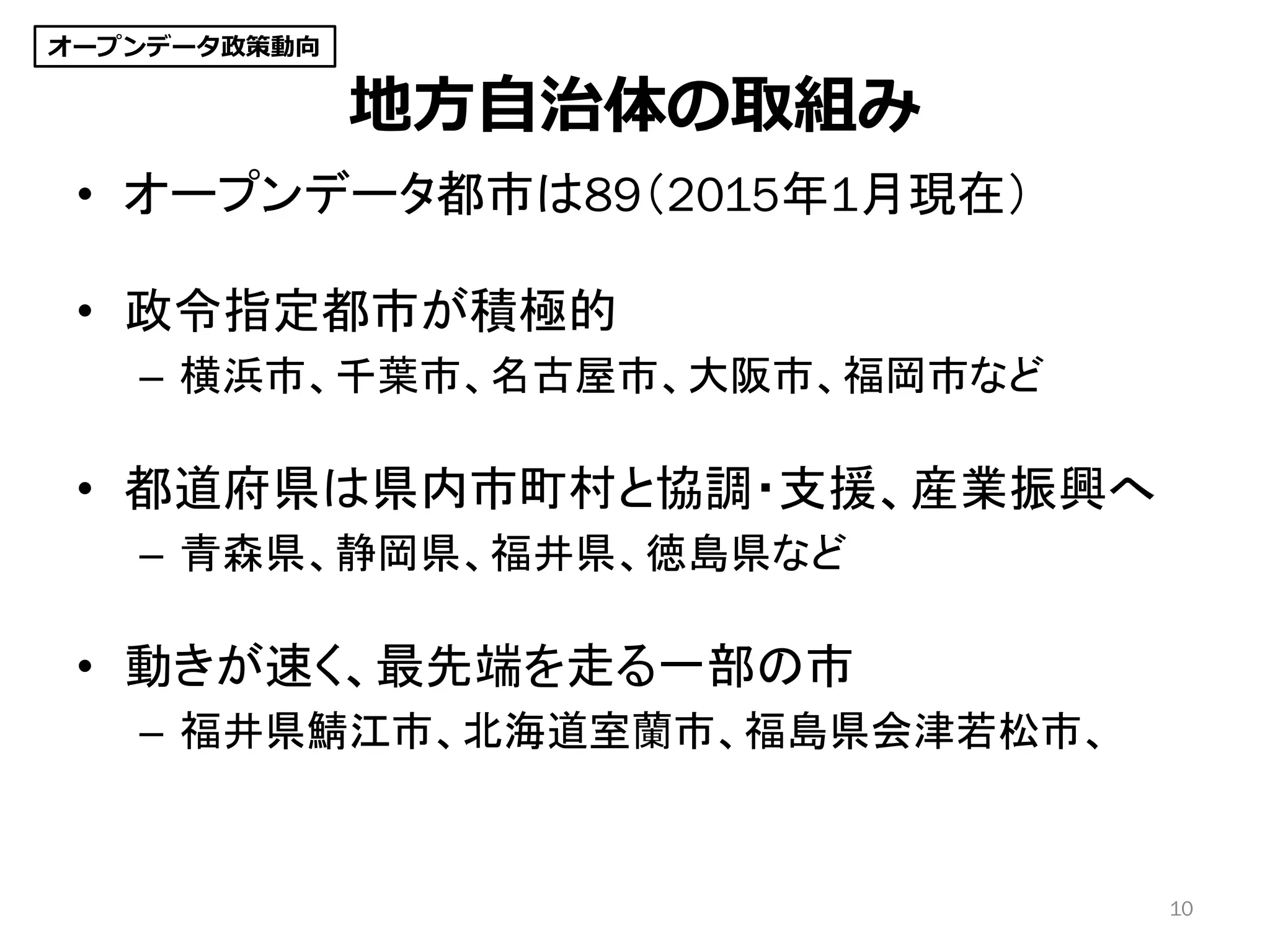 地方自治体の取組み
• オープンデータ都市は89（2015年1月現在）
• 政令指定都市が積極的
– 横浜市、千葉市、名古屋市、大阪市、福岡市など
• 都道府県は県内市町村と協調・支援、産業振興へ
– 青森県、静岡県、福井県、徳島県など
• 動きが速く、最先端を走る一部の市
– 福井県鯖江市、北海道室蘭市、福島県会津若松市、
10
オープンデータ政策動向
 