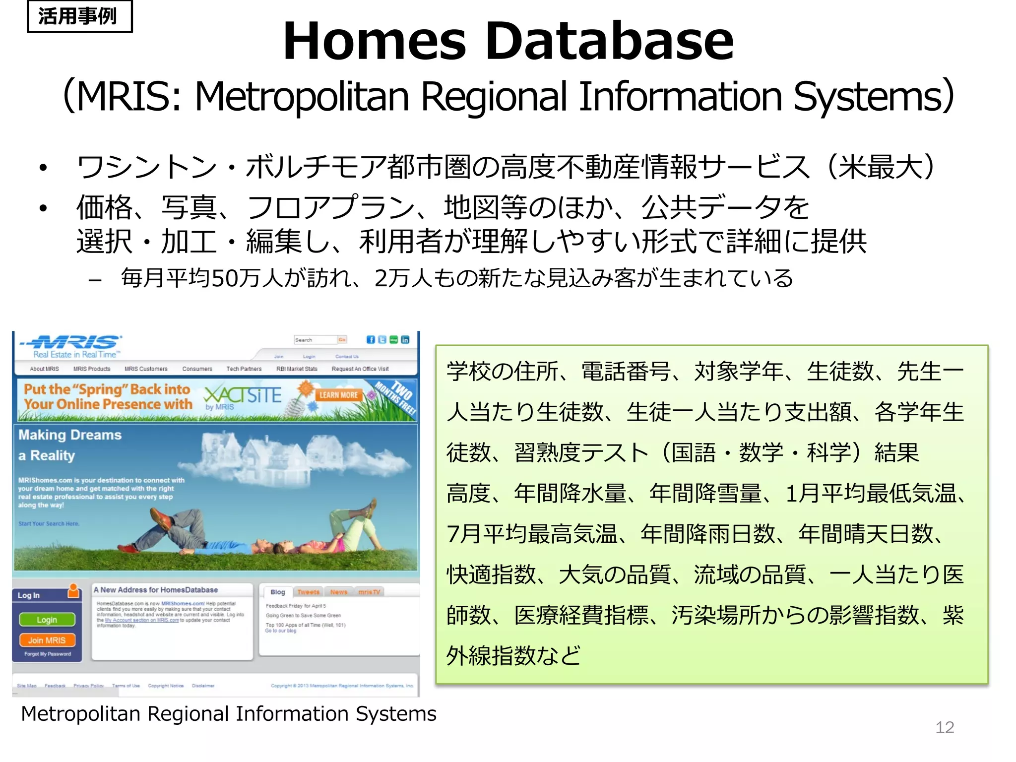 Homes Database
（MRIS: Metropolitan Regional Information Systems）
• ワシントン・ボルチモア都市圏の高度不動産情報サービス（米最大）
• 価格、写真、フロアプラン、地図等のほか、公共データを
選択・加工・編集し、利用者が理解しやすい形式で詳細に提供
– 毎月平均50万人が訪れ、2万人もの新たな見込み客が生まれている
12
学校の住所、電話番号、対象学年、生徒数、先生一
人当たり生徒数、生徒一人当たり支出額、各学年生
徒数、習熟度テスト（国語・数学・科学）結果
高度、年間降水量、年間降雪量、1月平均最低気温、
7月平均最高気温、年間降雨日数、年間晴天日数、
快適指数、大気の品質、流域の品質、一人当たり医
師数、医療経費指標、汚染場所からの影響指数、紫
外線指数など
Metropolitan Regional Information Systems
活用事例
 