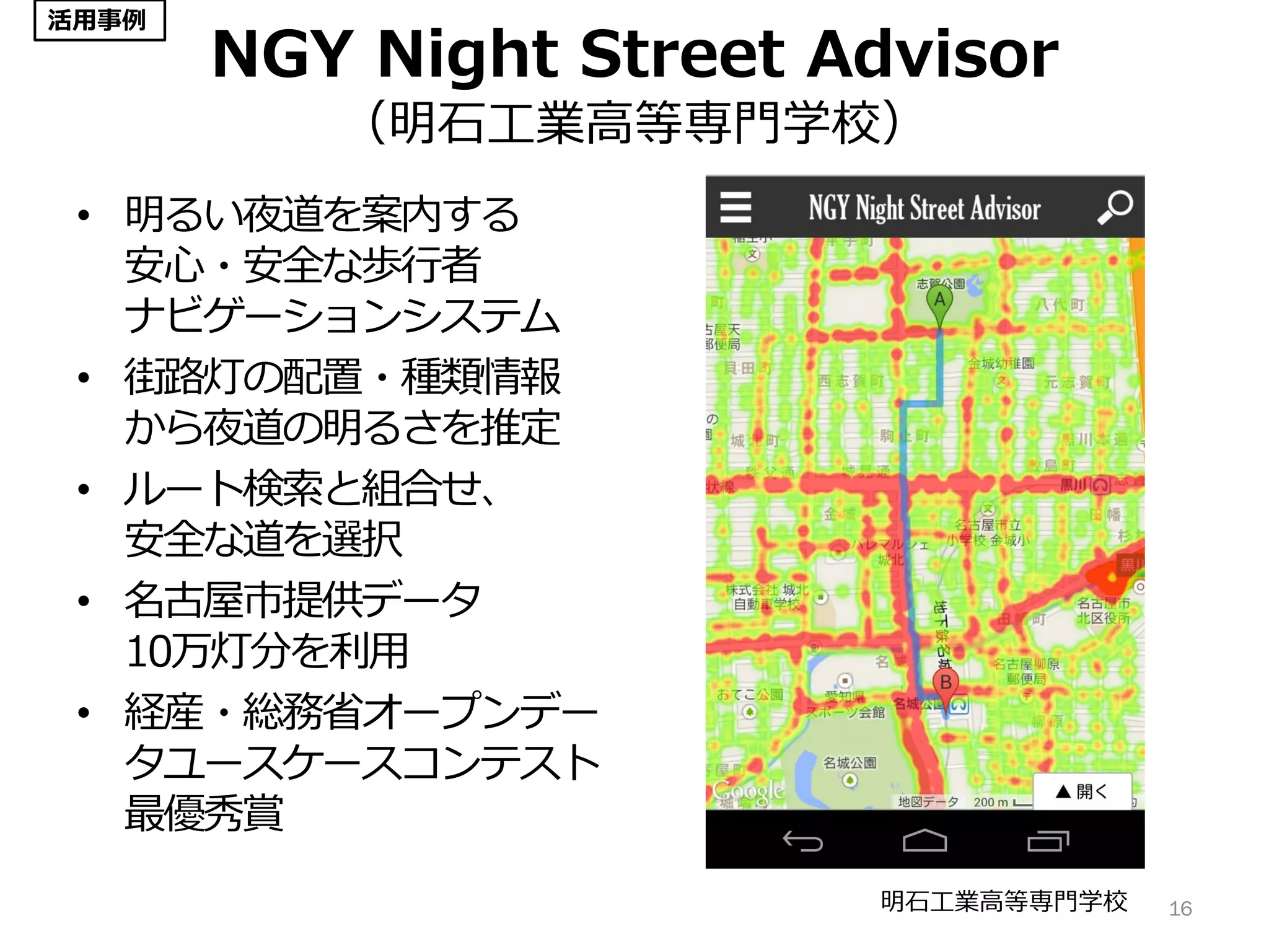 NGY Night Street Advisor
（明石工業高等専門学校）
• 明るい夜道を案内する
安心・安全な歩行者
ナビゲーションシステム
• 街路灯の配置・種類情報
から夜道の明るさを推定
• ルート検索と組合せ、
安全な道を選択
• 名古屋市提供データ
10万灯分を利用
• 経産・総務省オープンデー
タユースケースコンテスト
最優秀賞
16明石工業高等専門学校
活用事例
 