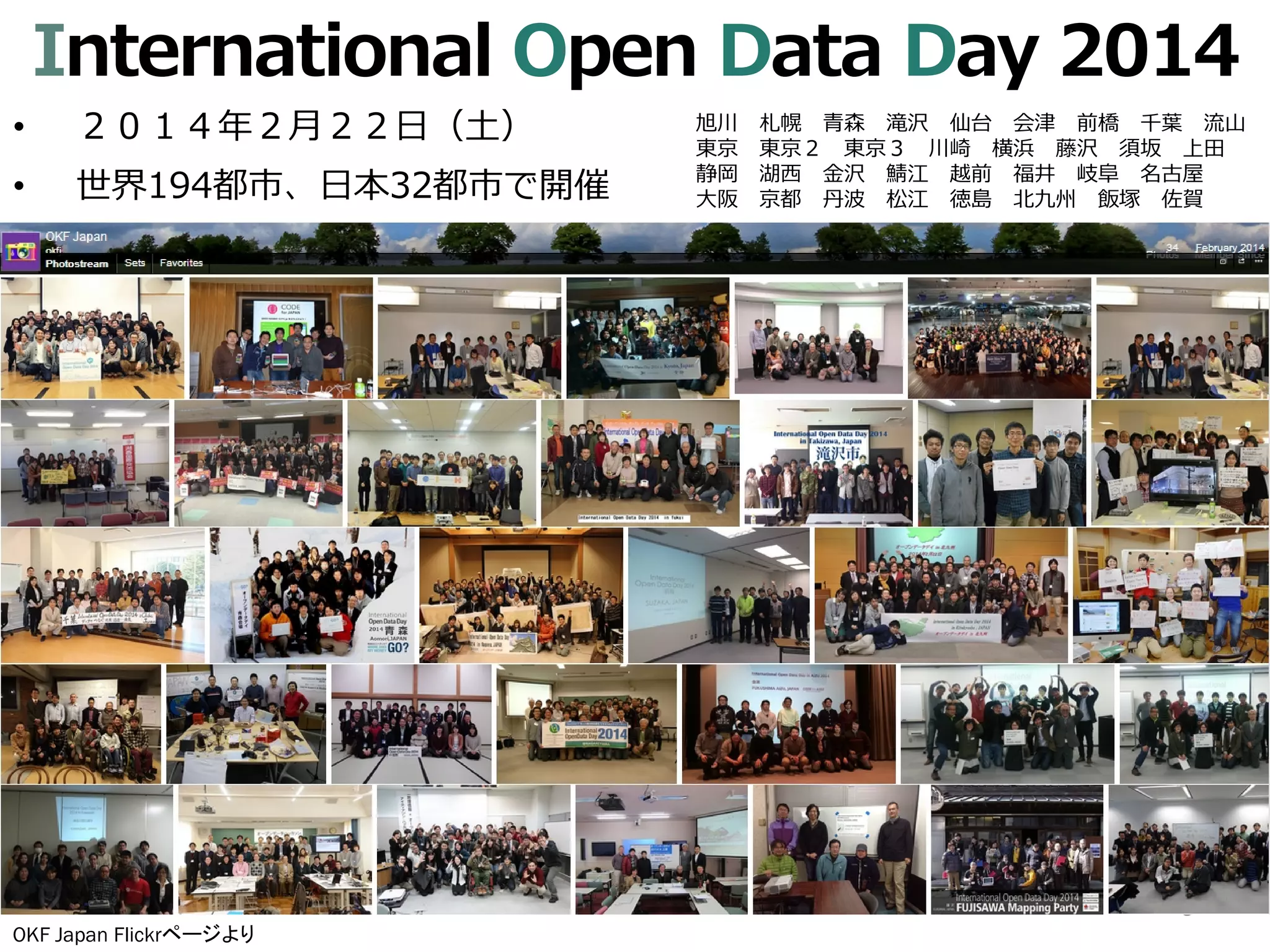 International Open Data Day 2014
• ２０１４年２月２２日（土）
• 世界194都市、日本32都市で開催
3
OKF Japan Flickrページより
旭川 札幌 青森 滝沢 仙台 会津 前橋 千葉 流山
東京 東京２ 東京３ 川崎 横浜 藤沢 須坂 上田
静岡 湖西 金沢 鯖江 越前 福井 岐阜 名古屋
大阪 京都 丹波 松江 徳島 北九州 飯塚 佐賀
 
