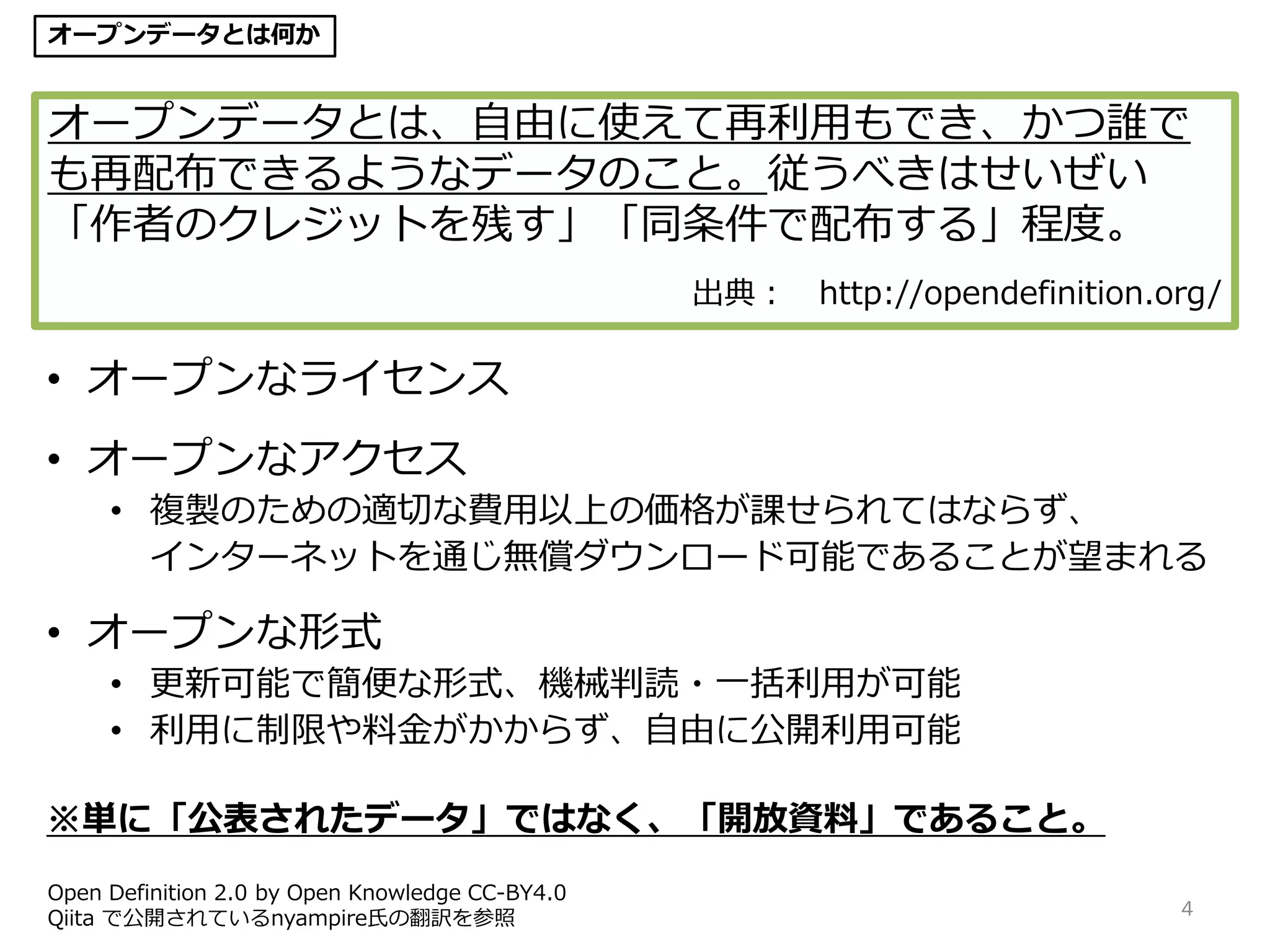4
オープンデータとは、自由に使えて再利用もでき、かつ誰で
も再配布できるようなデータのこと。従うべきはせいぜい
「作者のクレジットを残す」「同条件で配布する」程度。
出典： http://opendefinition.org/
• オープンなライセンス
• オープンなアクセス
• 複製のための適切な費用以上の価格が課せられてはならず、
インターネットを通じ無償ダウンロード可能であることが望まれる
• オープンな形式
• 更新可能で簡便な形式、機械判読・一括利用が可能
• 利用に制限や料金がかからず、自由に公開利用可能
※単に「公表されたデータ」ではなく、「開放資料」であること。
Open Definition 2.0 by Open Knowledge CC-BY4.0
Qiita で公開されているnyampire氏の翻訳を参照
オープンデータとは何か
 