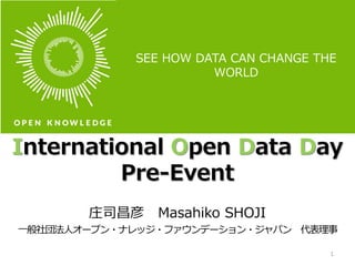 International Open Data Day
Pre-Event
庄司昌彦 Masahiko SHOJI
一般社団法人オープン・ナレッジ・ファウンデーション・ジャパン 代表理事
1
SEE HOW DATA CAN CHANGE THE
WORLD
 