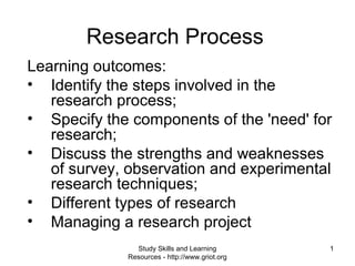 1
Research Process
Learning outcomes:
• Identify the steps involved in the
research process;
• Specify the components of the 'need' for
research;
• Discuss the strengths and weaknesses
of survey, observation and experimental
research techniques;
• Different types of research
• Managing a research project
Study Skills and Learning
Resources - http://www.griot.org
 