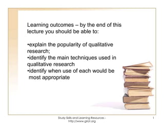 Learning outcomes – by the end of this
lecture you should be able to:
•explain the popularity of qualitative
research;
•identify the main techniques used in
qualitative research
•identify when use of each would be
most appropriate
1Study Skills and Learning Resources -
http://www.griot.org
 