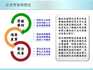2
• 創新本土技術
• 培育研發人才
• 提昇國際聲譽
• 協助技術轉移
• 創造經濟價值
• 提供工作機會
• 整治改善污染
• 綠化土水環境
• 提昇生活品質
藉由本報導向各界分享本
署補助學術研究多年之重
要性及歷屆績效成果，使
民眾更加了解國內研究學
者對土壤及地下水污染整
治改善之努力。
每年辦理學術成果發表會
，邀請產官學各界與民眾
共襄盛舉，除展出國內土
水亦趨進步之技術與交流
國際最新技術知識外，更
能藉以向民眾加強宣導土
水環境預防及保護重要性
。
厚植
學研
碩果
產業
整治
改善
 
