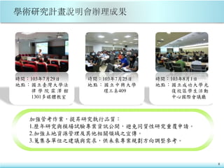 8
時間：103年7月29日
地點：國立臺灣大學法
律 學 院 霖 澤 館
1301多媒體教室
時間：103年7月25日
地點：國立中興大學
環工系409
時間：103年8月1日
地點：國立成功大學光
復校區學生活動
中心國際會議廳
加強管考作業，提昇研究執行品質：
1.歷年研究與模場試驗專案資訊公開，避免同質性研究重覆申請。
2.加強土地資源管理及其他相關領域之宣傳。
3.蒐集各單位之建議與需求，供未來專案規劃方向調整參考。
 