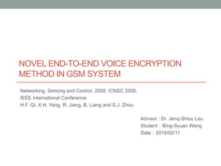 NOVEL END-TO-END VOICE ENCRYPTION
METHOD IN GSM SYSTEM
Networking, Sensing and Control, 2008. ICNSC 2008.
IEEE International Conference
H.F. Qi, X.H. Yang, R. Jiang, B. Liang and S.J. Zhou
Advisor : Dr. Jenq-Shiou Leu
Student：Bing-Syuan Wang
Date：2015/02/11
 