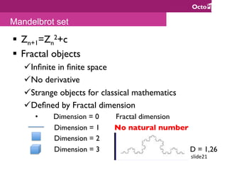 slide21	
§  Zn+1=Zn
2+c
§  Fractal objects
ü Inﬁnite in ﬁnite space
ü No derivative
ü Strange objects for classical mathematics
ü Deﬁned by Fractal dimension
•  Dimension = 0 Fractal dimension
Dimension = 1 No natural number
Dimension = 2
Dimension = 3 D = 1,26
Mandelbrot set
 