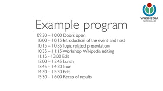 NEDERLAND
09:30 – 10:00 Doors open
10:00 – 10:15 Introduction of the event and host
10:15 – 10:35Topic related presentation
10:35 – 11:15 Workshop Wikipedia editing
11:15 - 13:00 Edit
13:00 – 13:45 Lunch
13:45 – 14:30Tour
14:30 – 15:30 Edit
15:30 – 16:00 Recap of results
Example program
 