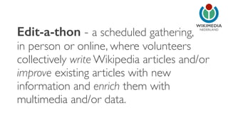 NEDERLAND
Edit-a-thon - a scheduled gathering,
in person or online, where volunteers
collectively write Wikipedia articles and/or
improve existing articles with new
information and enrich them with
multimedia and/or data.
 