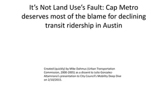 It’s Not Land Use’s Fault: Cap Metro
deserves most of the blame for declining
transit ridership in Austin
Created (quickly) by Mike Dahmus (Urban Transportation
Commission, 2000-2005) as a dissent to Julio Gonzalez-
Altamirano’s presentation to City Council’s Mobility Deep Dive
on 2/10/2015.
 