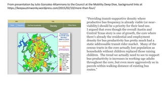 • On 2/10/2015, your Mobility Deep Dive working group heard from Julio
Gonzalez-Altamirano, representing AURA, a group with which I generally
agree on most things, on the subject of mobility.
• Julio focused mainly on public transportation (transit), which he, AURA,
and I all agree has to be the main solution to our mobility crisis.
• Julio’s thesis was, for the most part, that the majority of Capital Metro’s
ridership problems (ridership stagnating or dropping despite higher
population and more money) is due to city of Austin land use.
• Again, a position with which I tend to agree in general terms.
• Our ‘average’ land use even just inside the city limits is fairly bad when measured on
how it could theoretically support good transit service.
Introduction
 