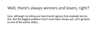 We lost ridership on our best transit corridor!
• “After Ridership Drops, Cap Metro Looking to Tweak Rapid Bus System” – KUT,
8/25/2014
• “The rapid buses, however, started on time and under budget. But six months after the
launch of the first rapid line, ridership in its corridor is down 16 percent from two years
ago during the same period.”
• “On top of higher fares with the introduction of rapid buses, existing local bus lines had their
frequency cut in half – on the lines with highest ridership in the city, the 1L and the 1M.
These were combined into one route, now called the 1. The 801 rapid bus was supposed to
siphon off more of those riders than it has. Capital Metro's stated goal of a ten percent
increase in ridership in the corridor within two years will now need to be even higher to make
up the difference in lost riders: to meet their goals, ridership will need to go up twenty-five
percent in the corridor by January 2016”.
• “Another aspect of the rapid bus service that impacted regular riders is that the rapid stops
are placed further apart, separate from the local bus lines. Transit advocates predicted these
factors would cause ridership to go down, and they were proven right”.
 