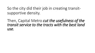 So is it honest to blame the city for this?
• The city’s VMU plans predate the imposition of the local service cuts.
Capital Metro knew VMU development was coming.
• Essentially all of the observed population decline on the interior of center-
city neighborhoods is already or will soon be overwhelmed by the increase
in population directly on these corridors.
• The population directly on these corridors living in VMU or otherwise are
much more likely, all else being equal, to be transit riders than the
interior neighborhood residents are. Thus, to point to population decline
on the interior as an excuse for ridership stagnation (and even drop) is
disingenuous.
• In other words, more potential riders exist now on these corridors than in
2000; and it should be easier now to get the median resident in the area to
ride the bus.
 