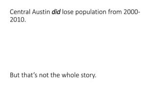 From post by Chris Bradford (Austin Contrarian) in 2011 at
http://www.austincontrarian.com/austincontrarian/2011/03/austin-2000-2010-the-urban-core-mostly-lost-
population.html
“As I noted, only three census tracts in 78704 (bounded by
Town Lake, I 35, Ben White and the Barton Creek green
belt) experienced growth. Most of the remaining tracts in
west Central Austin -- the area bounded by 183, Town
Lake, 360 & I-35 -- also lost population.”
 