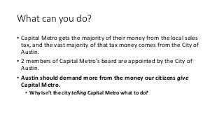 What can you do?
• Capital Metro gets the majority of their money from the local sales
tax, and the vast majority of that tax money comes from the City of
Austin.
• 2 members of Capital Metro’s board are appointed by the City of
Austin.
• Austin should demand more from the money our citizens give
Capital Metro.
• Why isn’t the city telling Capital Metro what to do?
 