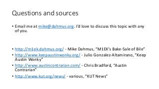 Questions and sources
• Email me at mike@dahmus.org. I’d love to discuss this topic with any
of you.
• http://m1ek.dahmus.org/ - Mike Dahmus, “M1EK’s Bake-Sale of Bile”
• http://www.keepaustinwonky.org/ - Julio Gonzalez-Altamirano, “Keep
Austin Wonky"
• http://www.austincontrarian.com/ - Chris Bradford, “Austin
Contrarian”
• http://www.kut.org/news/ - various, “KUT News”
 