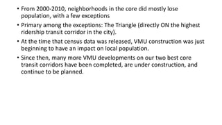 More from post by Chris Bradford (Austin Contrarian) in 2011 at
http://www.austincontrarian.com/austincontrarian/2011/03/austin-2000-2010-the-urban-core-mostly-lost-
population.html - emphasis (bold, italics) are mine
“West Campus and the University of Texas also added large
amounts of new housing and therefore population. A couple of
tracts (yellow-green) saw only slight growth. The only other
green tract -- i.e., the only other tract to see significant growth
-- in west Central Austin is the tract that includes the Triangle,
a large, dense (and controversial) infill project.
Other infill projects were scattered through this area, though,
including in census tracts that lost population. It's worth
speculating whether we would be seeing steep population
declines without this infill development.
I should add, though, that in a handful of cases, old apartment
complexes were torn down and not yet redeveloped. The
Stoneridge Apartments on South Lamar were demolished in
2007 or 2008; construction on their (denser) replacements
began just last week..”
 