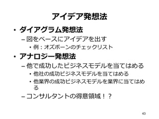 43
アイデア発想法
•  ダイアグラム発想法
– 図をベースにアイデアを出す
•  例例：オズボーンのチェックリスト
•  アナロジー発想法
– 他で成功したビジネスモデルを当てはめる
•  他社の成功ビジネスモデルを当てはめる
•  他業界の成功ビジネスモデルを業界に当てはめ
る
– コンサルタントの得意領領域！？
 