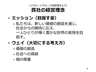 貴社の経営理理念念
•  ミッション（⽬目指す姿）
– 私たちは、新しい価値の創造を通じ、
社会からの期待に応え、
⼀一⼈人ひとりが輝く豊かな世界の実現を⽬目
指す。
•  ウェイ（⼤大切切にする考え⽅方）
– 価値の創造
– 社会への貢献
– 個の尊重
9
（リクルートグループ経営理理念念より）
 