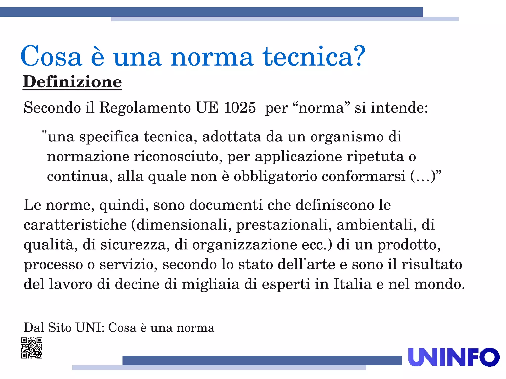 Secondo il Regolamento UE 1025  per “norma” si intende:
"una specifica tecnica, adottata da un organismo di 
normazione riconosciuto, per applicazione ripetuta o 
continua, alla quale non è obbligatorio conformarsi (…)” 
Le norme, quindi, sono documenti che definiscono le 
caratteristiche (dimensionali, prestazionali, ambientali, di 
qualità, di sicurezza, di organizzazione ecc.) di un prodotto, 
processo o servizio, secondo lo stato dell'arte e sono il risultato 
del lavoro di decine di migliaia di esperti in Italia e nel mondo. 
Dal Sito UNI: Cosa è una norma
Cosa è una norma tecnica?
Definizione
 