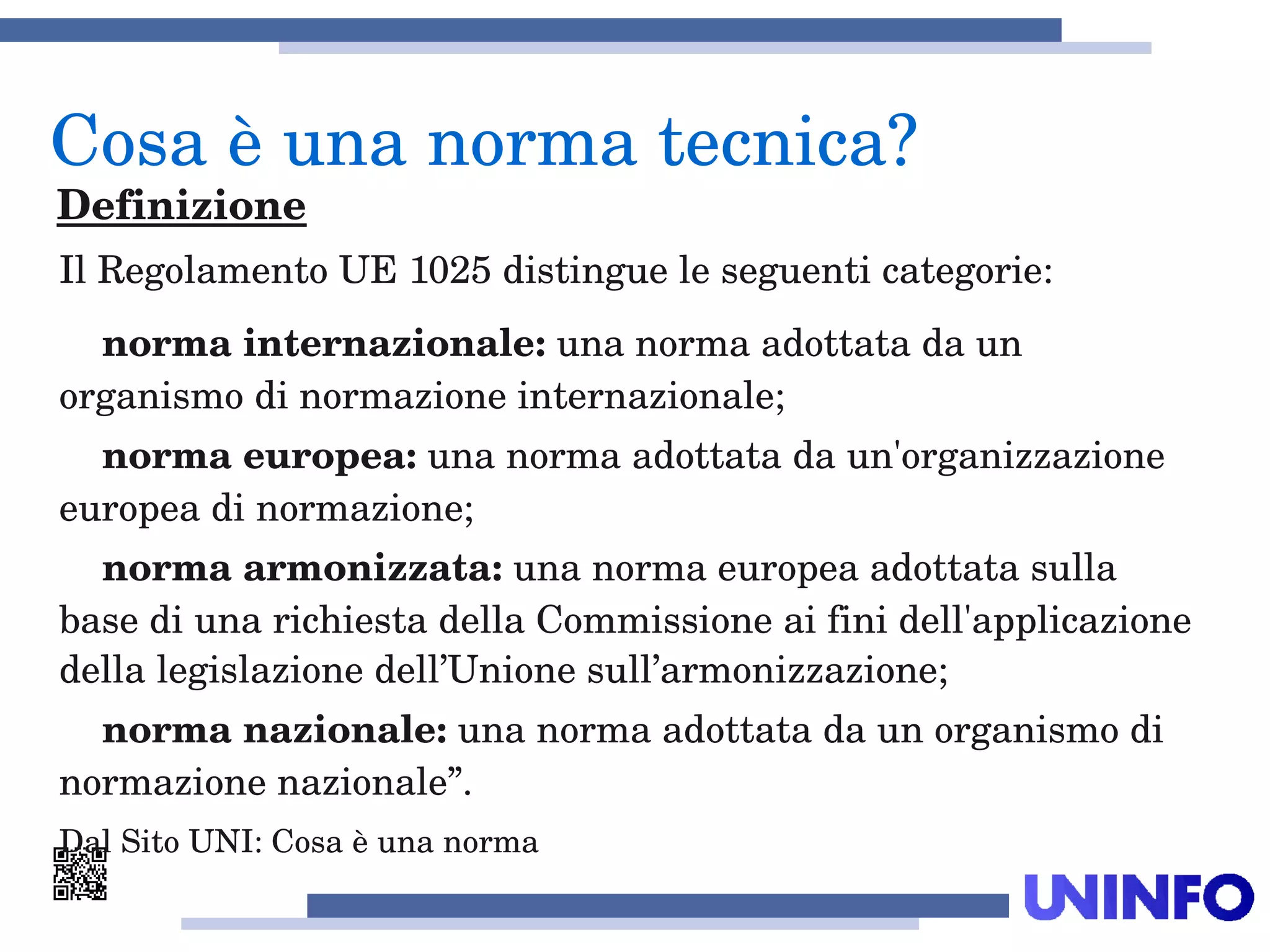 Il Regolamento UE 1025 distingue le seguenti categorie:
    norma internazionale: una norma adottata da un 
organismo di normazione internazionale;
    norma europea: una norma adottata da un'organizzazione 
europea di normazione;
    norma armonizzata: una norma europea adottata sulla 
base di una richiesta della Commissione ai fini dell'applicazione 
della legislazione dell’Unione sull’armonizzazione;
    norma nazionale: una norma adottata da un organismo di 
normazione nazionale”.
Dal Sito UNI: Cosa è una norma
Cosa è una norma tecnica?
Definizione
 