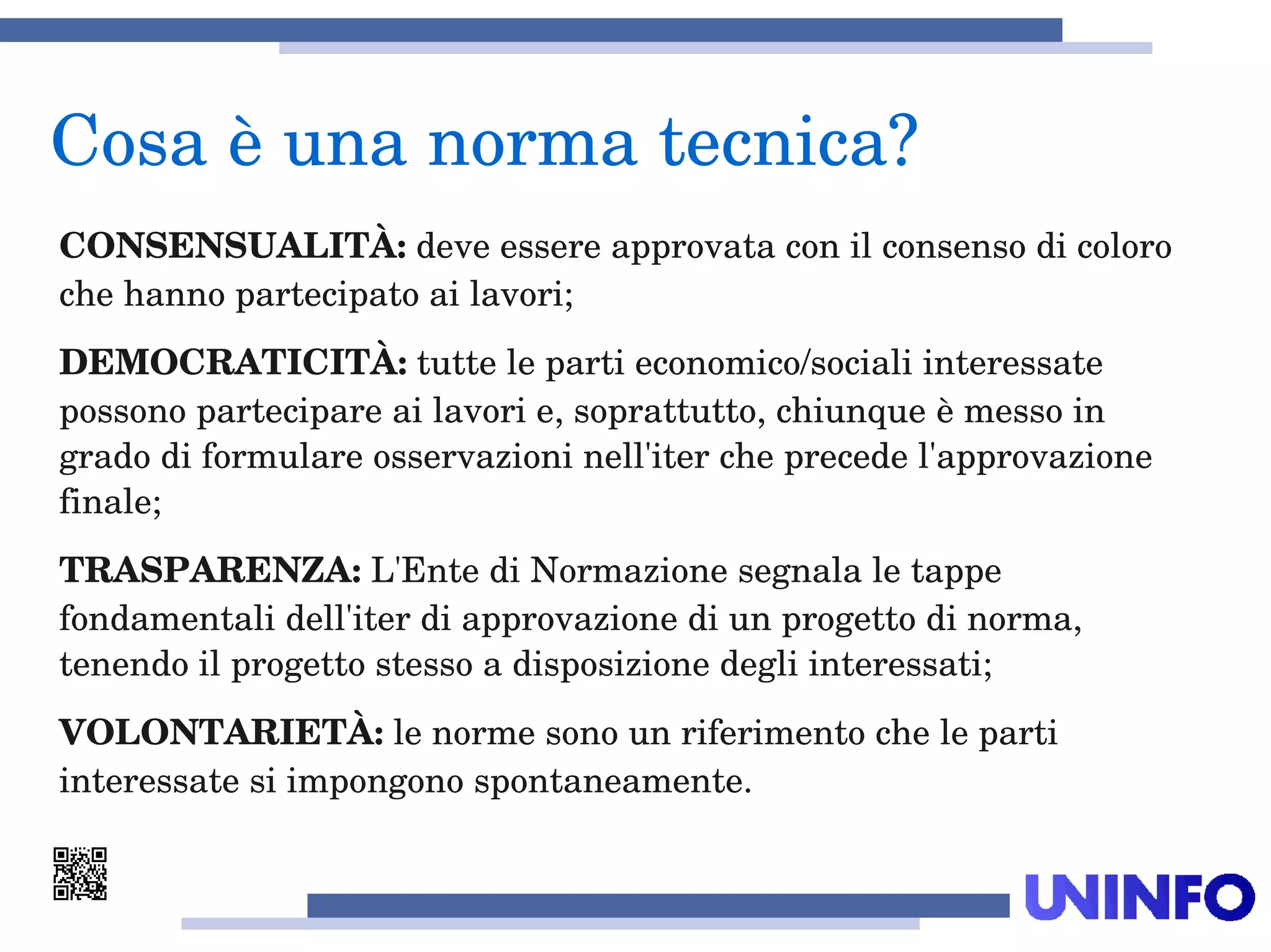 CONSENSUALITÀ: deve essere approvata con il consenso di coloro 
che hanno partecipato ai lavori;
DEMOCRATICITÀ: tutte le parti economico/sociali interessate 
possono partecipare ai lavori e, soprattutto, chiunque è messo in 
grado di formulare osservazioni nell'iter che precede l'approvazione 
finale;
TRASPARENZA: L'Ente di Normazione segnala le tappe 
fondamentali dell'iter di approvazione di un progetto di norma, 
tenendo il progetto stesso a disposizione degli interessati;
VOLONTARIETÀ: le norme sono un riferimento che le parti 
interessate si impongono spontaneamente. 
Cosa è una norma tecnica?
 