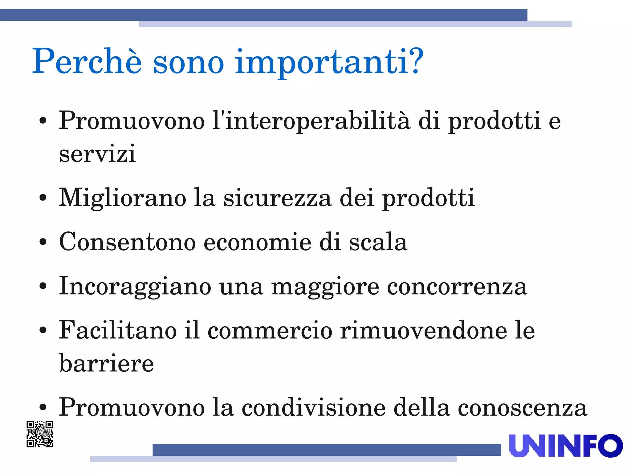 Perchè sono importanti?
● Promuovono l'interoperabilità di prodotti e 
servizi
● Migliorano la sicurezza dei prodotti
● Consentono economie di scala
● Incoraggiano una maggiore concorrenza
● Facilitano il commercio rimuovendone le 
barriere
● Promuovono la condivisione della conoscenza 
 