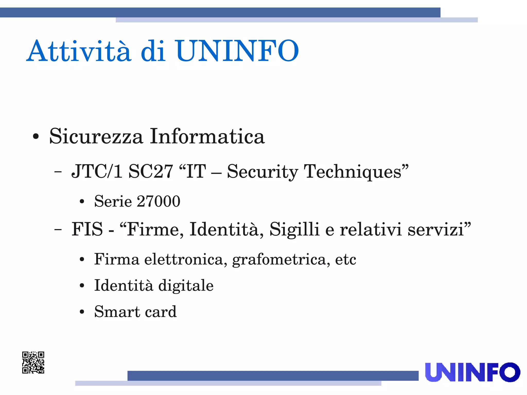 Attività di UNINFO
● Sicurezza Informatica
– JTC/1 SC27 “IT – Security Techniques” 
● Serie 27000
– FIS ­ “Firme, Identità, Sigilli e relativi servizi”
● Firma elettronica, grafometrica, etc
● Identità digitale
● Smart card
 