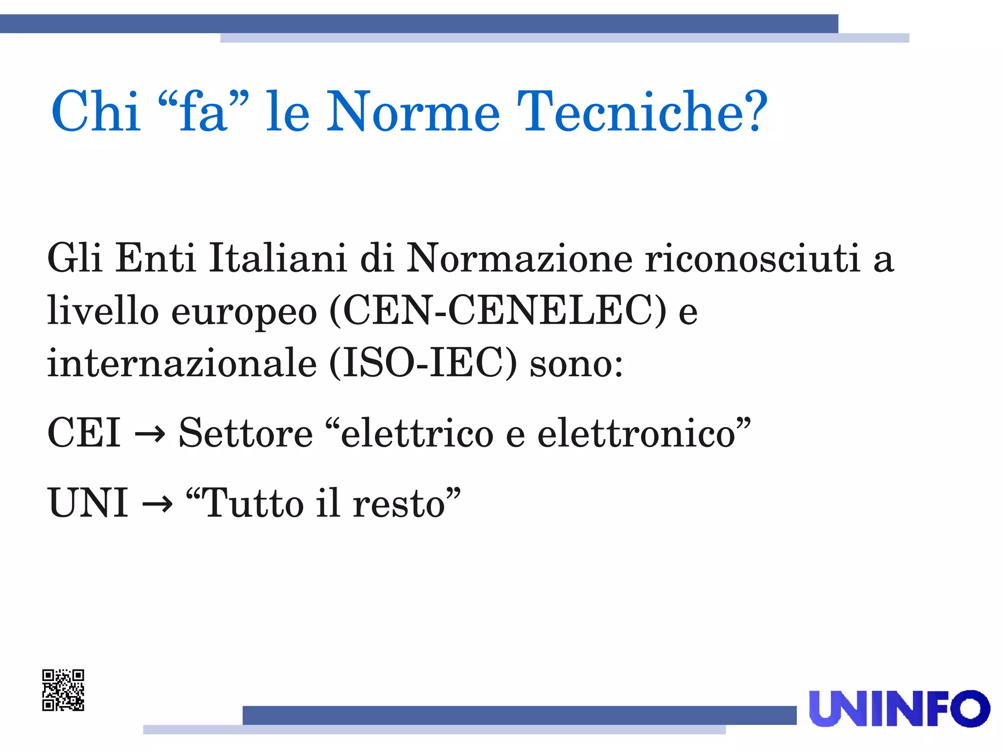 Gli Enti Italiani di Normazione riconosciuti a 
livello europeo (CEN­CENELEC) e 
internazionale (ISO­IEC) sono:
CEI   Settore “elettrico e elettronico”→
UNI   “Tutto il resto”→
Chi “fa” le Norme Tecniche?
 