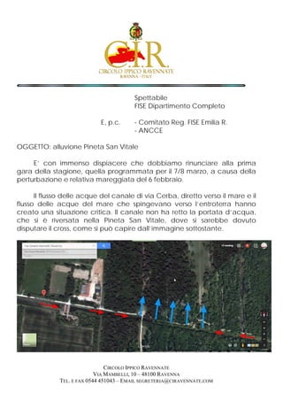 Spettabile
FISE Dipartimento Completo
E, p.c. - Comitato Reg. FISE Emilia R.
- ANCCE
OGGETTO: alluvione Pineta San Vitale
E’ con immenso dispiacere che dobbiamo rinunciare alla prima
gara della stagione, quella programmata per il 7/8 marzo, a causa della
perturbazione e relativa mareggiata del 6 febbraio.
Il flusso delle acque del canale di via Cerba, diretto verso il mare e il
flusso delle acque del mare che spingevano verso l’entroterra hanno
creato una situazione critica. Il canale non ha retto la portata d’acqua,
che si è riversata nella Pineta San Vitale, dove si sarebbe dovuto
disputare il cross, come si può capire dall’immagine sottostante.
CIRCOLO IPPICO RAVENNATE
VIA MAMBELLI, 10 – 48100 RAVENNA
TEL. E FAX 0544 451043 – EMAIL SEGRETERIA@CIRAVENNATE.COM
 