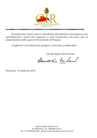 Al momento l’intera zona è interdetta ufficialmente dal Sindaco, ma
riprenderemo i lavori non appena ci sarà consentito l’accesso, per la
preparazione della gara internazionale di Pasqua.
Cogliamo l’occasione per porgere i nostri più cordiali saluti.
Circolo Ippico Ravennate
Ravenna, 12 febbraio 2015
CIRCOLO IPPICO RAVENNATE
VIA MAMBELLI, 10 – 48100 RAVENNA
TEL. E FAX 0544 451043 – EMAIL SEGRETERIA@CIRAVENNATE.COM
 