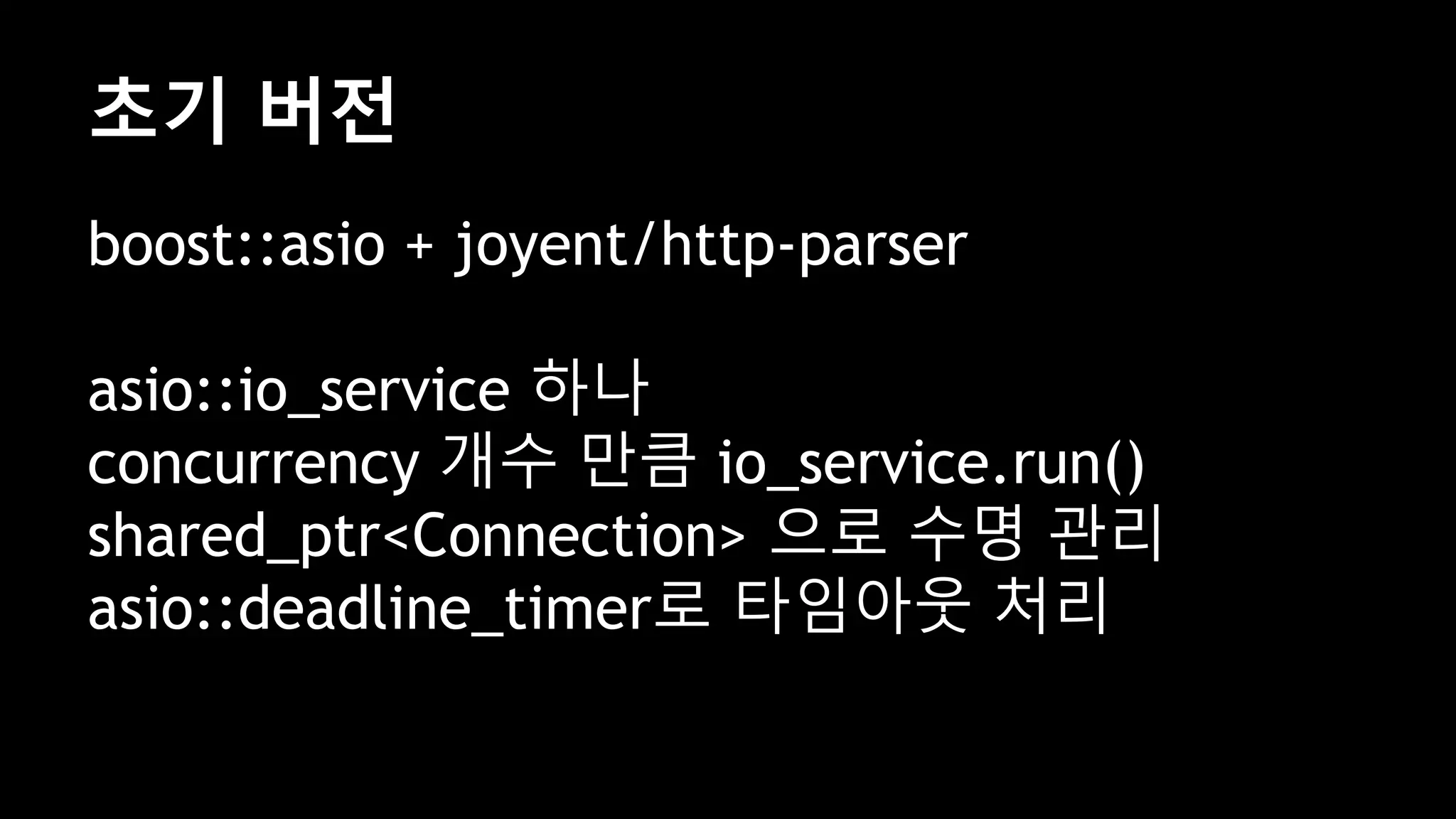 초기 버전
boost::asio + joyent/http-parser
asio::io_service 하나
concurrency 개수 만큼 io_service.run()
shared_ptr<Connection> 으로 수명 관리
asio::deadline_timer로 타임아웃 처리
 