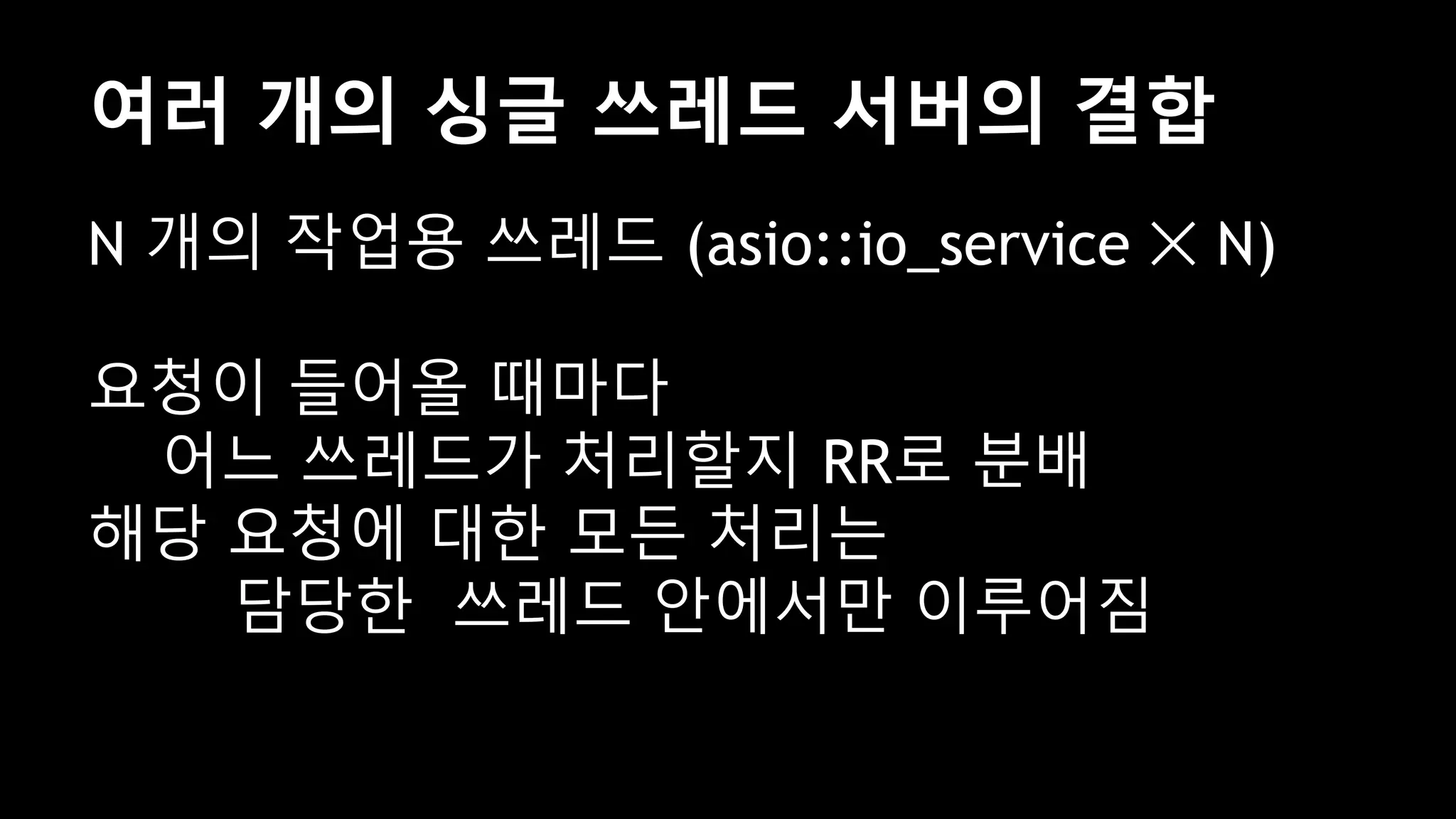여러 개의 싱글 쓰레드 서버의 결합
N 개의 작업용 쓰레드 (asio::io_service ✕ N)
요청이 들어올 때마다
어느 쓰레드가 처리할지 RR로 분배
해당 요청에 대한 모든 처리는
담당한 쓰레드 안에서만 이루어짐
 