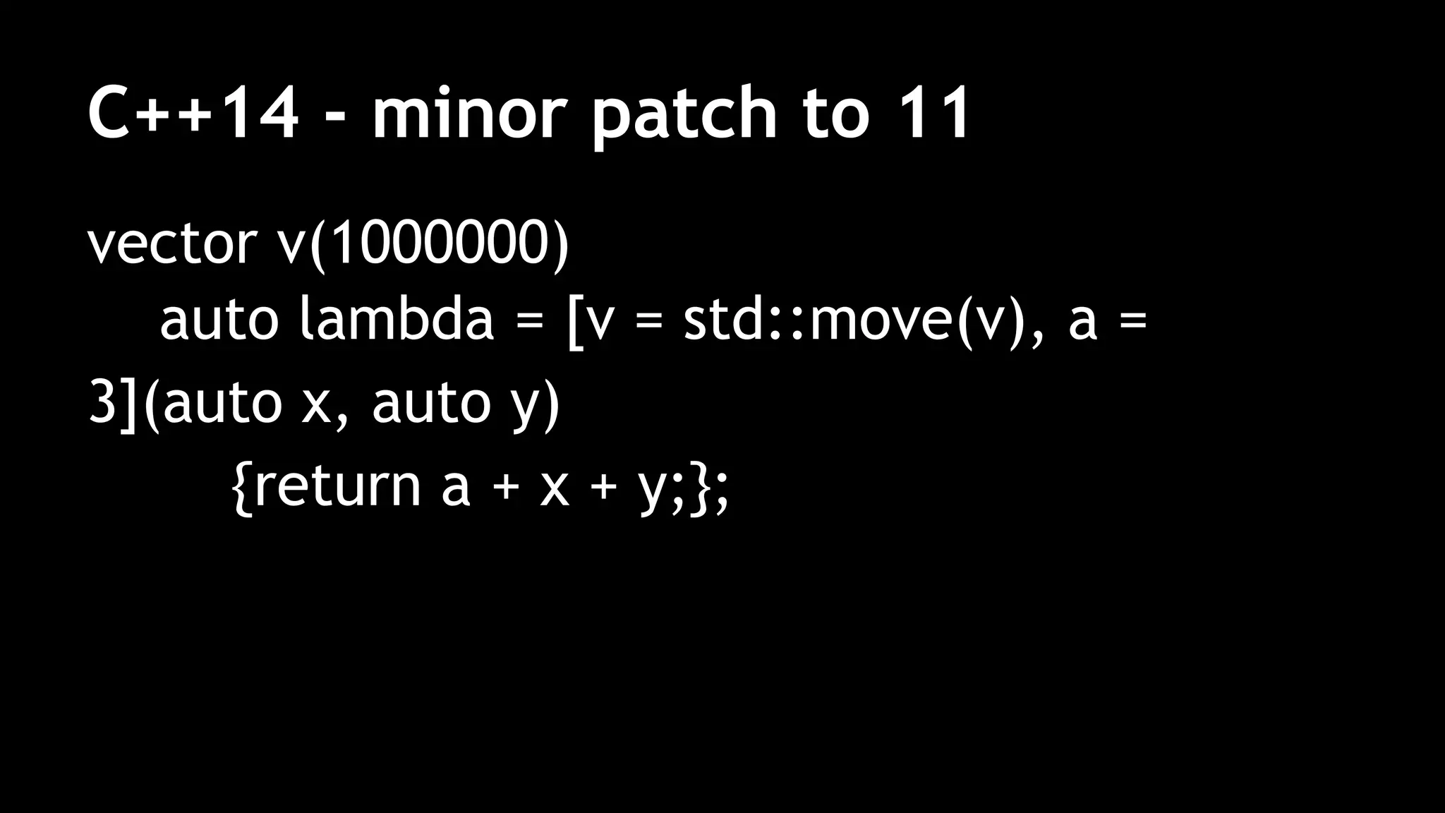 C++14 - minor patch to 11
vector v(1000000)
auto lambda = [v = std::move(v), a =
3](auto x, auto y)
{return a + x + y;};
 