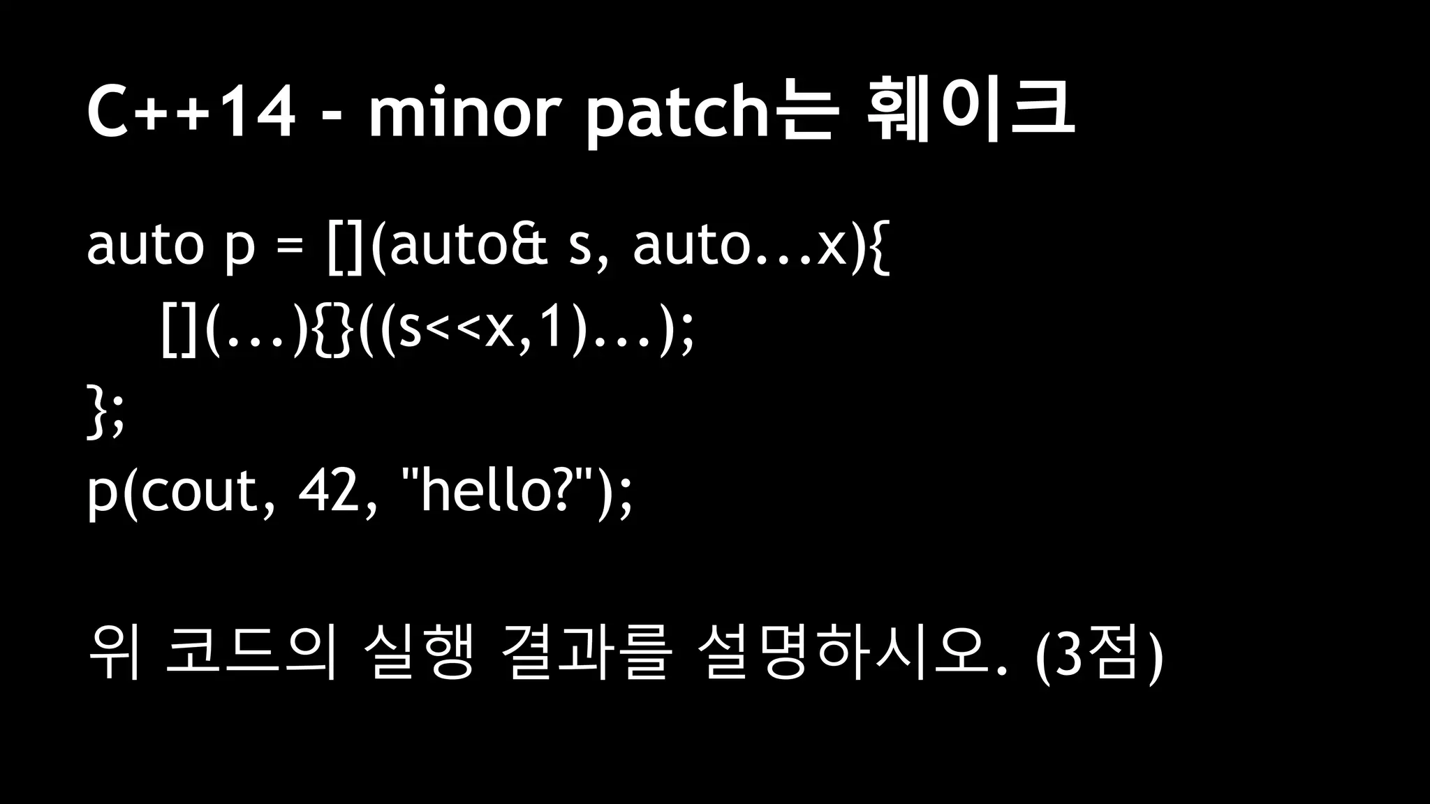 C++14 - minor patch는 훼이크
auto p = [](auto& s, auto...x){
[](...){}((s<<x,1)...);
};
p(cout, 42, "hello?");
위 코드의 실행 결과를 설명하시오. (3점)
 