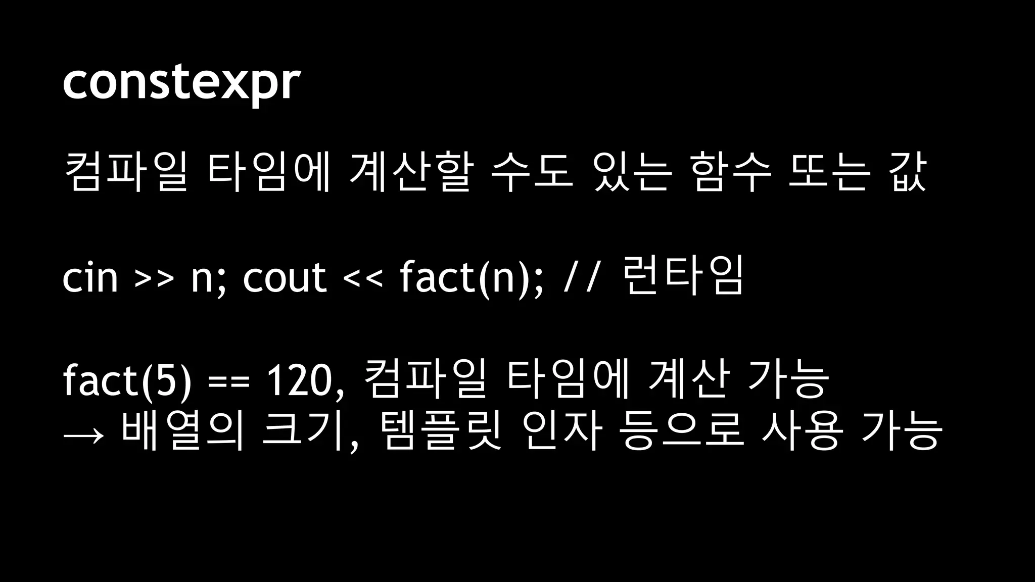 constexpr
컴파일 타임에 계산할 수도 있는 함수 또는 값
cin >> n; cout << fact(n); // 런타임
fact(5) == 120, 컴파일 타임에 계산 가능
→ 배열의 크기, 템플릿 인자 등으로 사용 가능
 