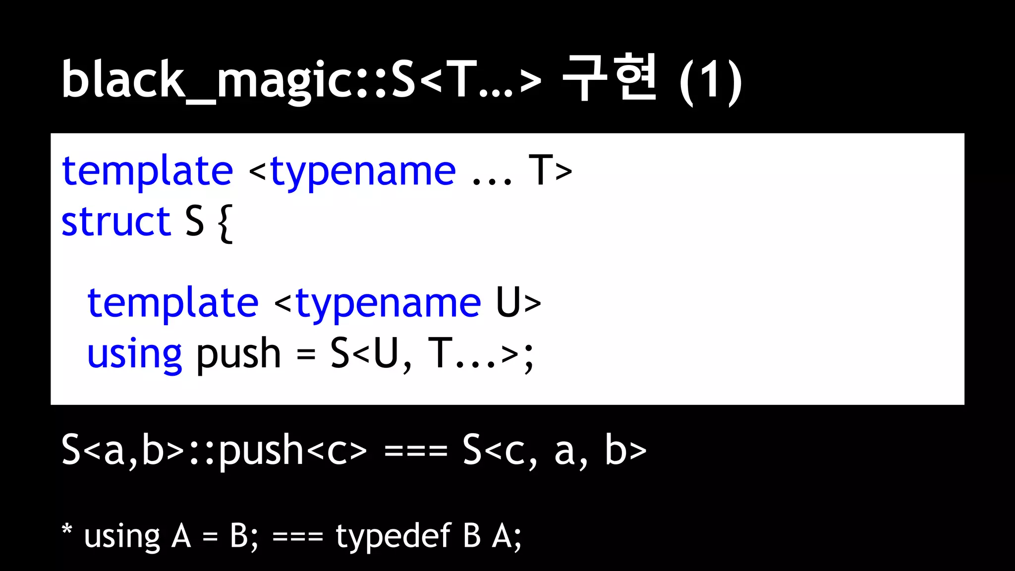 black_magic::S<T…> 구현 (1)
template <typename ... T>
struct S {
template <typename U>
using push = S<U, T...>;
S<a,b>::push<c> === S<c, a, b>
* using A = B; === typedef B A;
 
