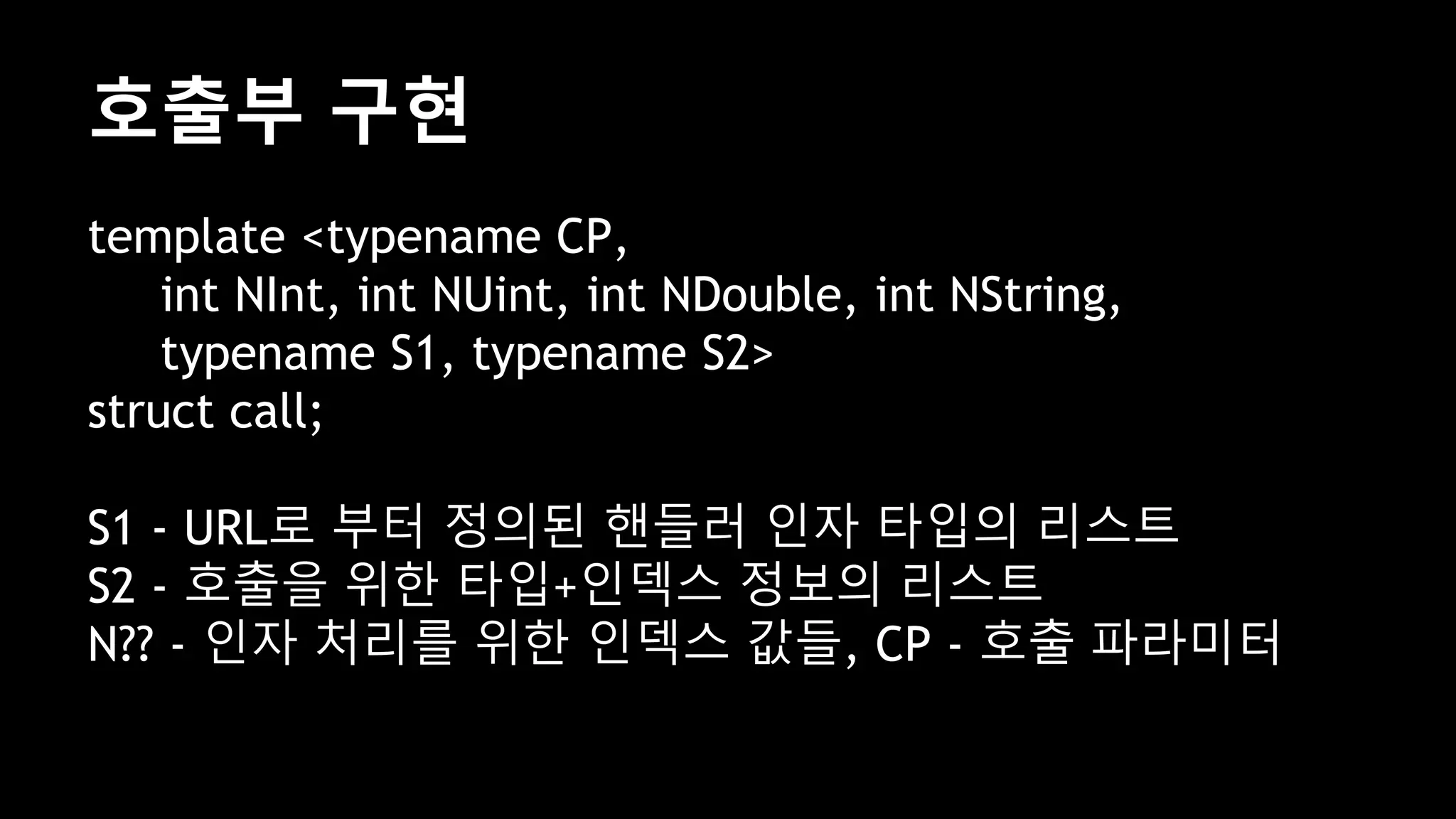 호출부 구현
template <typename CP,
int NInt, int NUint, int NDouble, int NString,
typename S1, typename S2>
struct call;
S1 - URL로 부터 정의된 핸들러 인자 타입의 리스트
S2 - 호출을 위한 타입+인덱스 정보의 리스트
N?? - 인자 처리를 위한 인덱스 값들, CP - 호출 파라미터
 