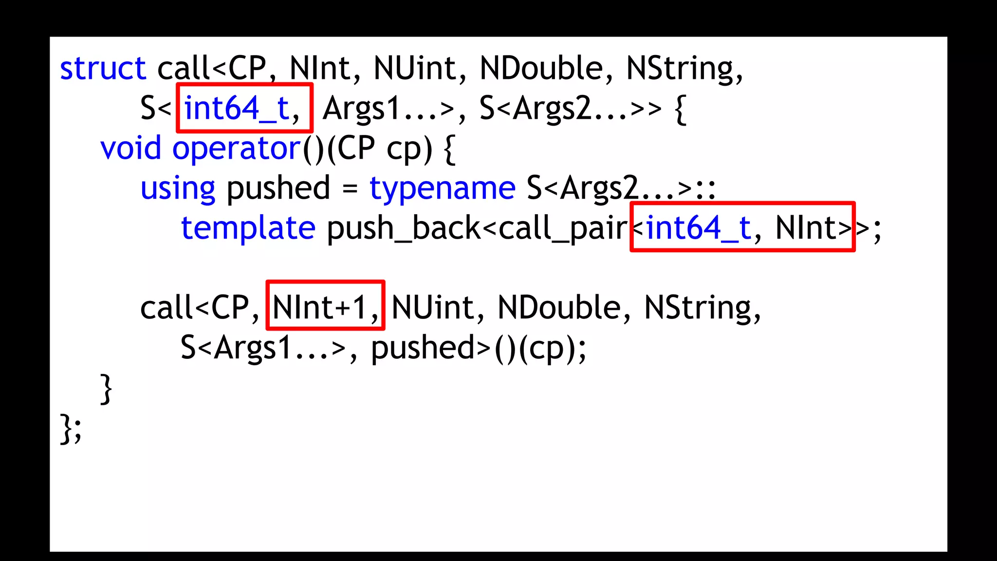 struct call<CP, NInt, NUint, NDouble, NString,
S< int64_t, Args1...>, S<Args2...>> {
void operator()(CP cp) {
using pushed = typename S<Args2...>::
template push_back<call_pair<int64_t, NInt>>;
call<CP, NInt+1, NUint, NDouble, NString,
S<Args1...>, pushed>()(cp);
}
};
 