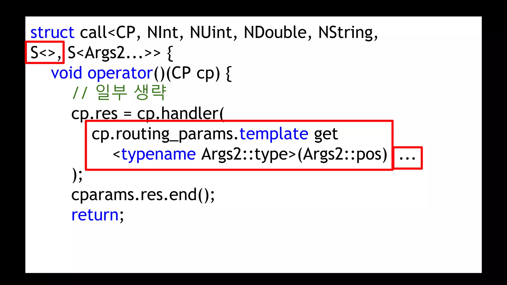 struct call<CP, NInt, NUint, NDouble, NString,
S<>, S<Args2...>> {
void operator()(CP cp) {
// 일부 생략
cp.res = cp.handler(
cp.routing_params.template get
<typename Args2::type>(Args2::pos) ...
);
cparams.res.end();
return;
 