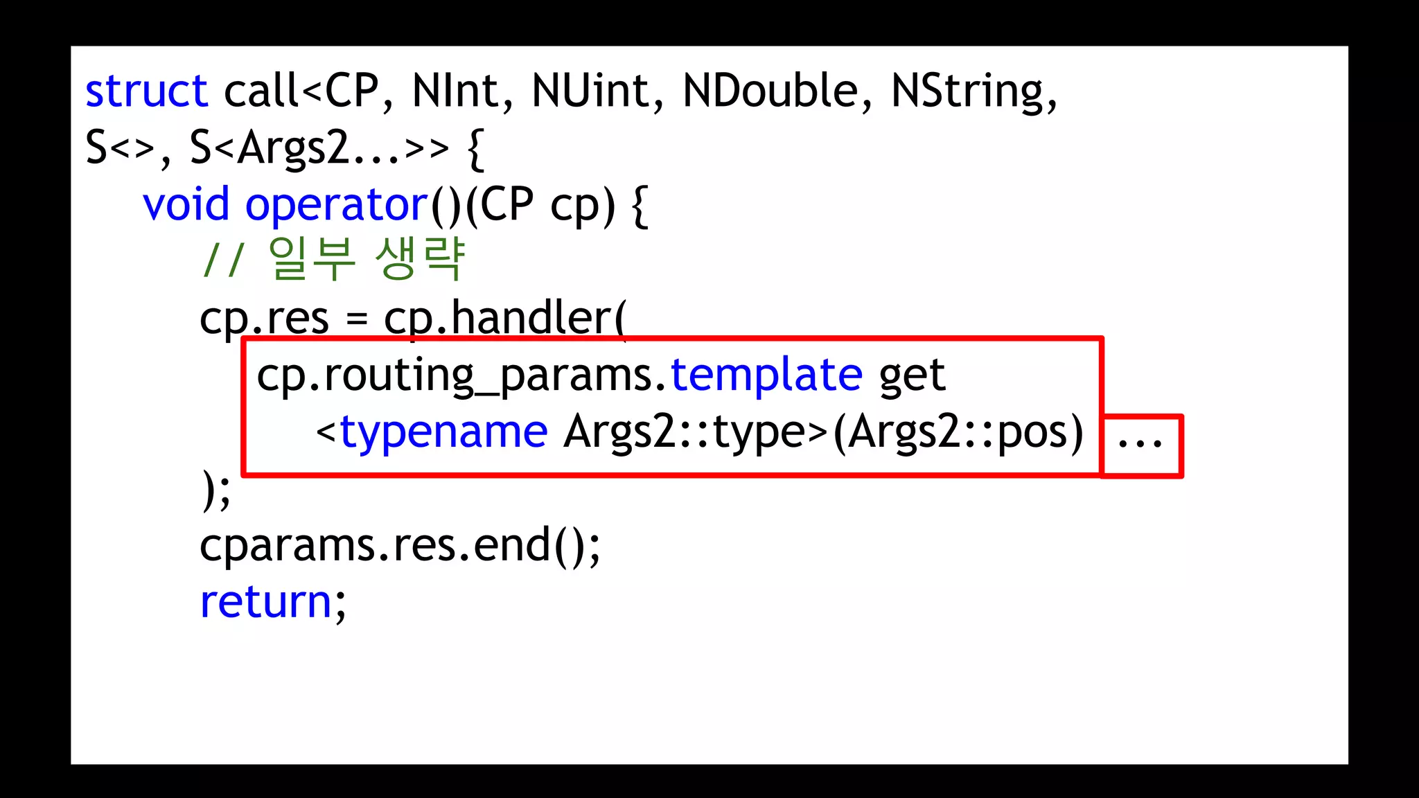 struct call<CP, NInt, NUint, NDouble, NString,
S<>, S<Args2...>> {
void operator()(CP cp) {
// 일부 생략
cp.res = cp.handler(
cp.routing_params.template get
<typename Args2::type>(Args2::pos) ...
);
cparams.res.end();
return;
 