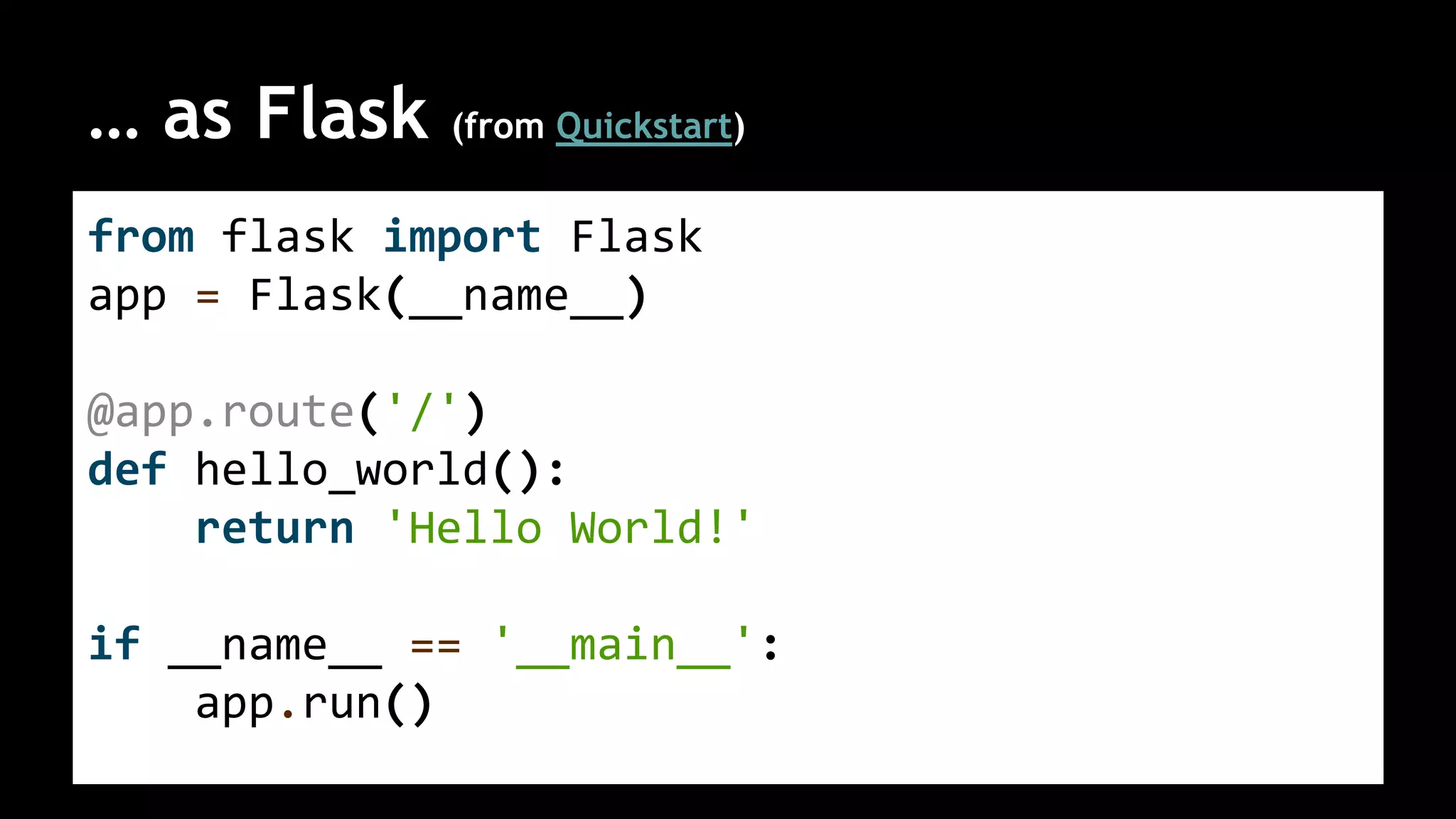 … as Flask (from Quickstart)
from flask import Flask
app = Flask(__name__)
@app.route('/')
def hello_world():
return 'Hello World!'
if __name__ == '__main__':
app.run()
 