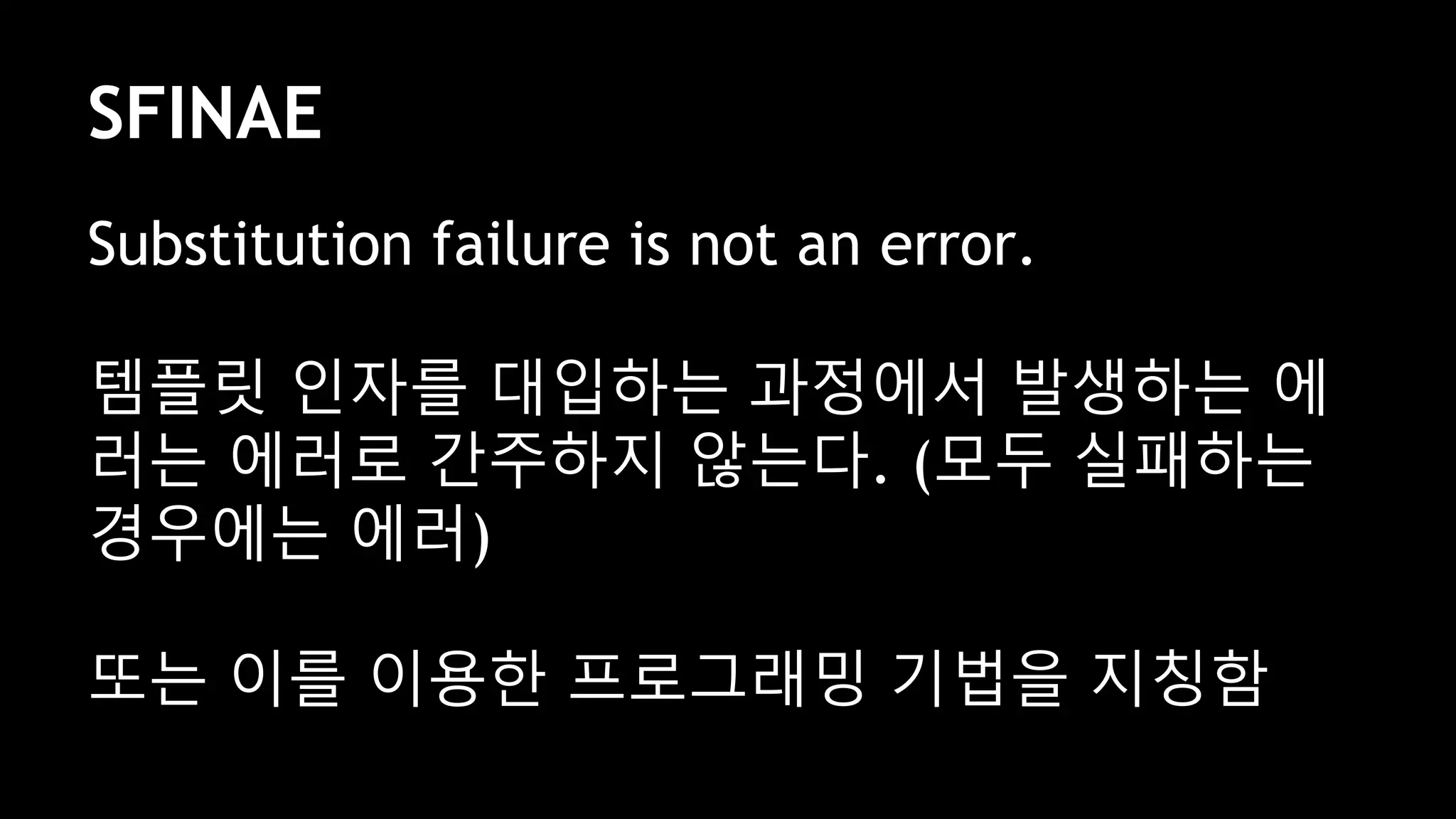 SFINAE
Substitution failure is not an error.
템플릿 인자를 대입하는 과정에서 발생하는 에
러는 에러로 간주하지 않는다. (모두 실패하는
경우에는 에러)
또는 이를 이용한 프로그래밍 기법을 지칭함
 