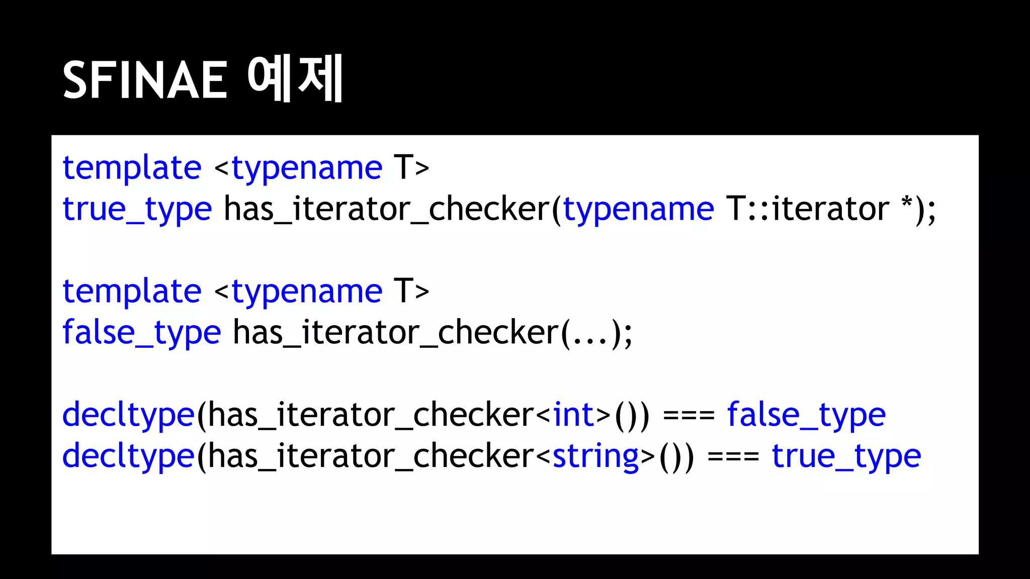 SFINAE 예제
template <typename T>
true_type has_iterator_checker(typename T::iterator *);
template <typename T>
false_type has_iterator_checker(...);
decltype(has_iterator_checker<int>()) === false_type
decltype(has_iterator_checker<string>()) === true_type
 